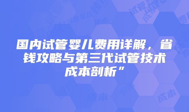 国内试管婴儿费用详解，省钱攻略与第三代试管技术成本剖析”