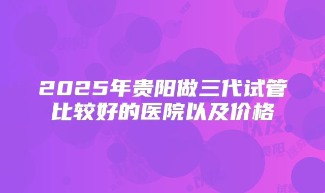 2025年贵阳做三代试管比较好的医院以及价格