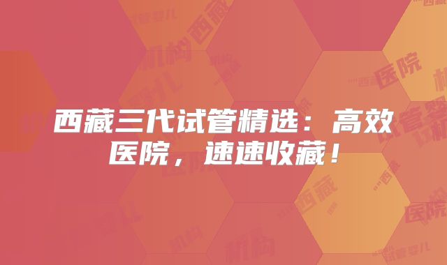 西藏三代试管精选：高效医院，速速收藏！