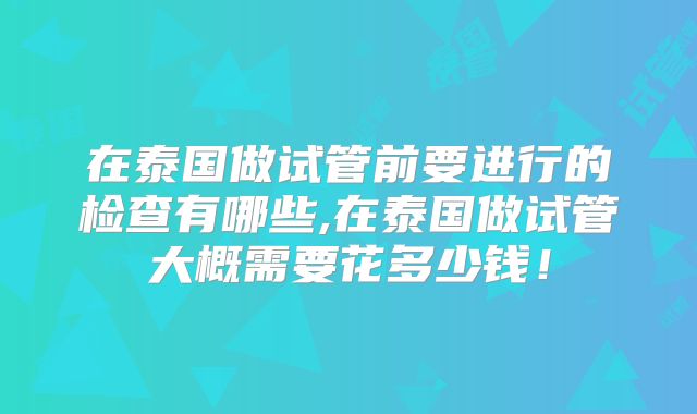 在泰国做试管前要进行的检查有哪些,在泰国做试管大概需要花多少钱!