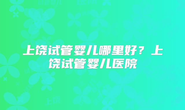 上饶试管婴儿哪里好？上饶试管婴儿医院