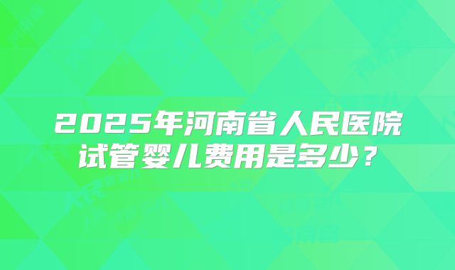 2025年河南省人民医院试管婴儿费用是多少？