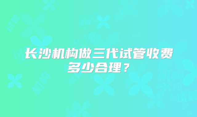 长沙机构做三代试管收费多少合理?