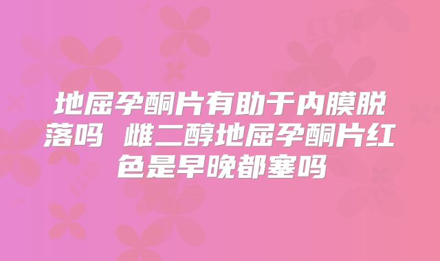 地屈孕酮片有助于内膜脱落吗 雌二醇地屈孕酮片红色是早晚都塞吗