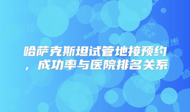 哈萨克斯坦试管地接预约，成功率与医院排名关系