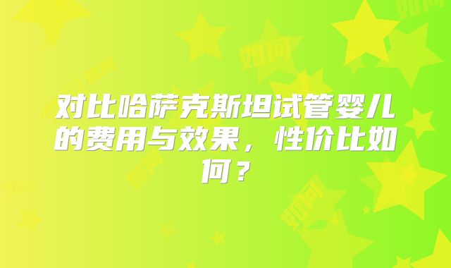 对比哈萨克斯坦试管婴儿的费用与效果，性价比如何？