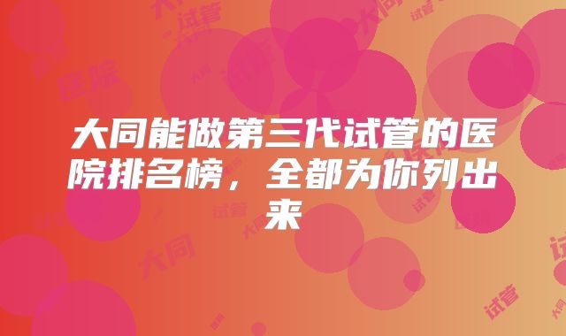 大同能做第三代试管的医院排名榜，全都为你列出来