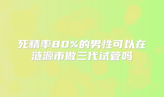 死精率80%的男性可以在涟源市做三代试管吗