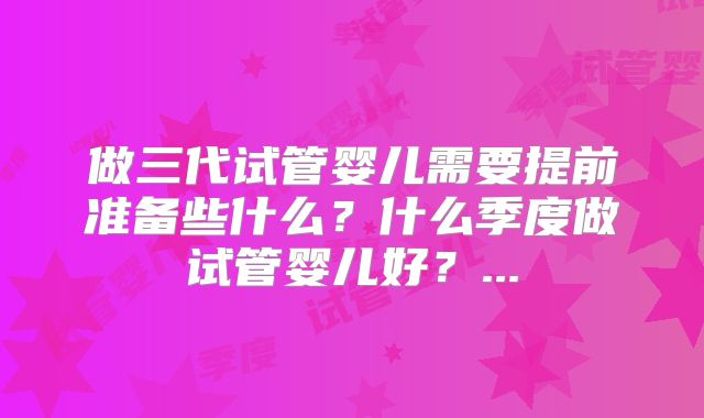 做三代试管婴儿需要提前准备些什么?什么季度做试管婴儿好?...