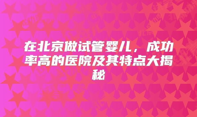 在北京做试管婴儿,成功率高的医院及其特点大揭秘