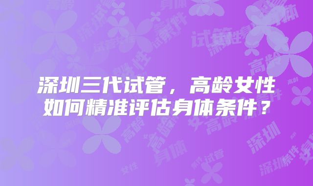 深圳三代试管，高龄女性如何精准评估身体条件？