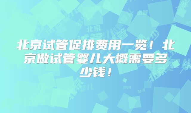 北京试管促排费用一览!北京做试管婴儿大概需要多少钱!