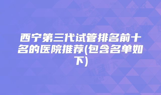 西宁第三代试管排名前十名的医院推荐(包含名单如下)