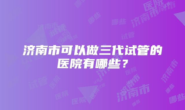 济南市可以做三代试管的医院有哪些？