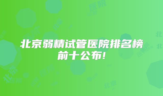 北京弱精试管医院排名榜前十公布!
