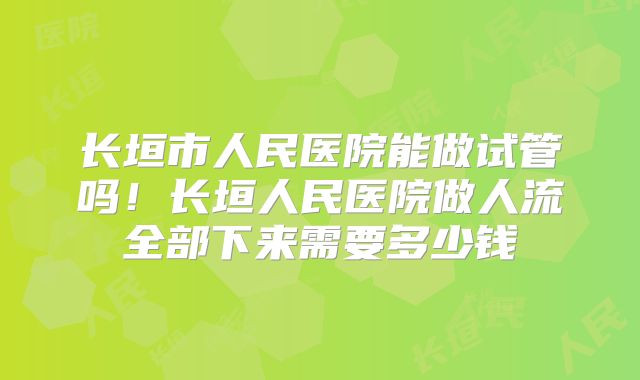 长垣市人民医院能做试管吗！长垣人民医院做人流全部下来需要多少钱