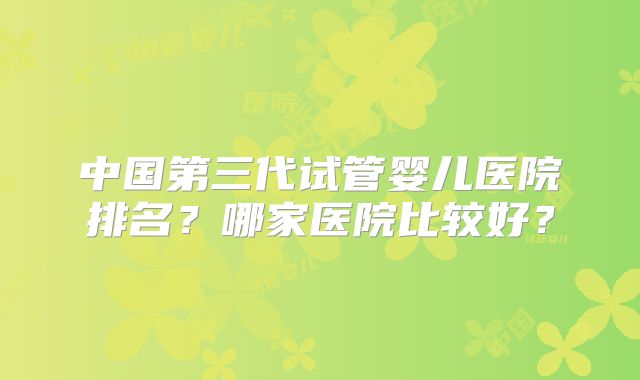 中国第三代试管婴儿医院排名？哪家医院比较好？