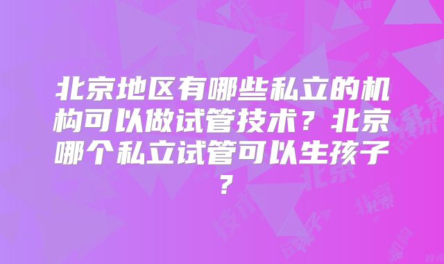 北京地区有哪些私立的机构可以做试管技术？北京哪个私立试管可以生孩子？
