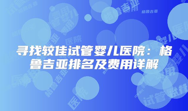 寻找较佳试管婴儿医院：格鲁吉亚排名及费用详解