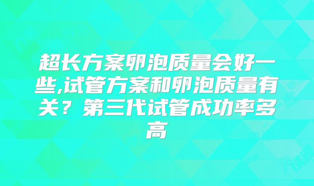 超长方案卵泡质量会好一些,试管方案和卵泡质量有关？第三代试管成功率多高