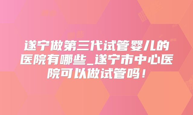 遂宁做第三代试管婴儿的医院有哪些_遂宁市中心医院可以做试管吗！