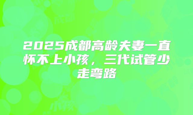 2025成都高龄夫妻一直怀不上小孩，三代试管少走弯路