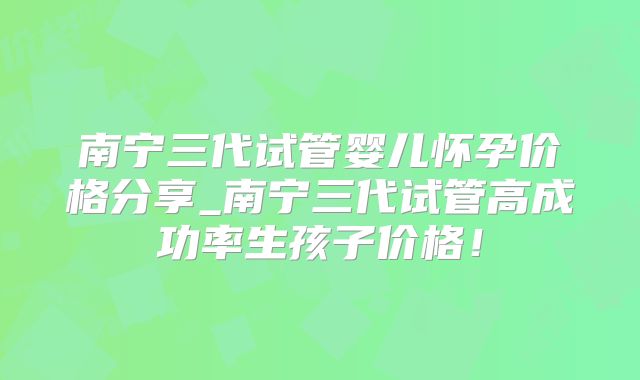 南宁三代试管婴儿怀孕价格分享_南宁三代试管高成功率生孩子价格！