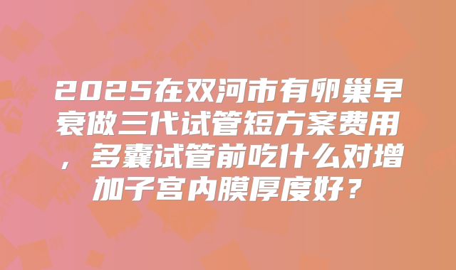 2025在双河市有卵巢早衰做三代试管短方案费用，多囊试管前吃什么对增加子宫内膜厚度好？
