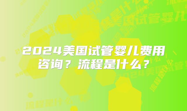 2024美国试管婴儿费用咨询？流程是什么？