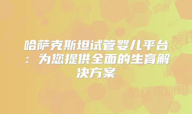 哈萨克斯坦试管婴儿平台：为您提供全面的生育解决方案