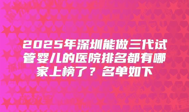 2025年深圳能做三代试管婴儿的医院排名都有哪家上榜了?名单如下