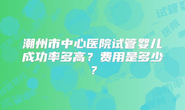 潮州市中心医院试管婴儿成功率多高？费用是多少？