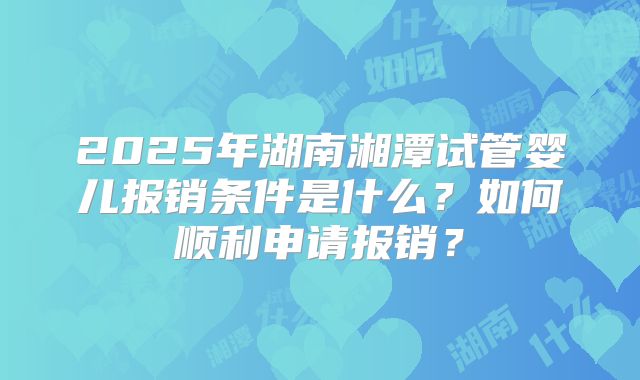 2025年湖南湘潭试管婴儿报销条件是什么?如何顺利申请报销?