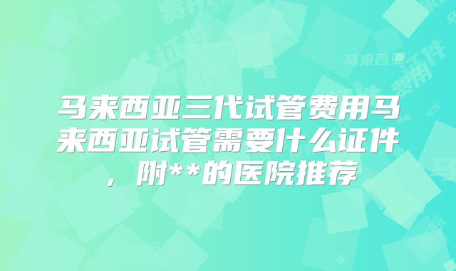 马来西亚三代试管费用马来西亚试管需要什么证件,附**的医院推荐