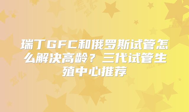 瑞丁GFC和俄罗斯试管怎么解决高龄？三代试管生殖中心推荐