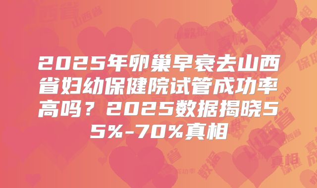 2025年卵巢早衰去山西省妇幼保健院试管成功率高吗？2025数据揭晓55%-70%真相