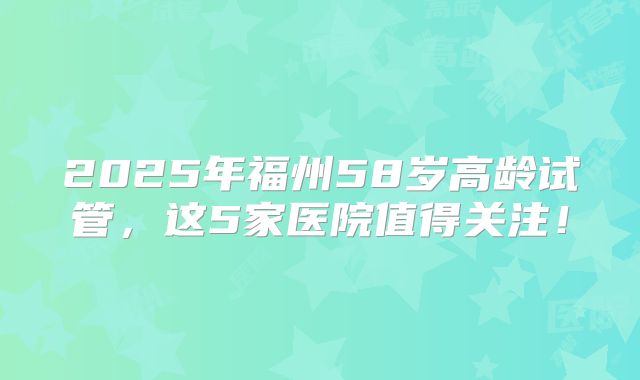 2025年福州58岁高龄试管,这5家医院值得关注!