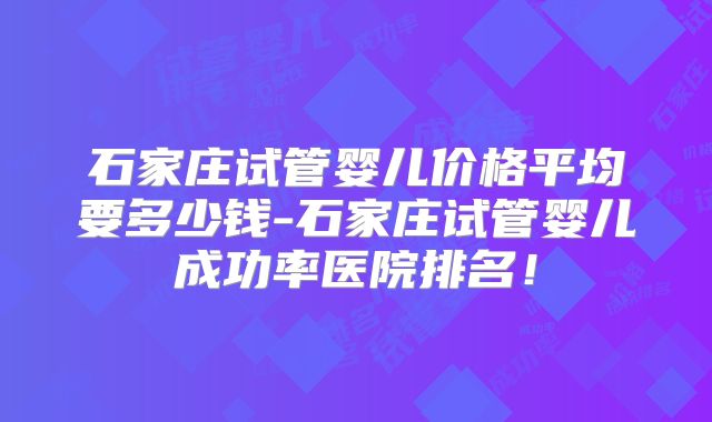 石家庄试管婴儿价格平均要多少钱-石家庄试管婴儿成功率医院排名!