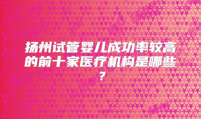扬州试管婴儿成功率较高的前十家医疗机构是哪些？