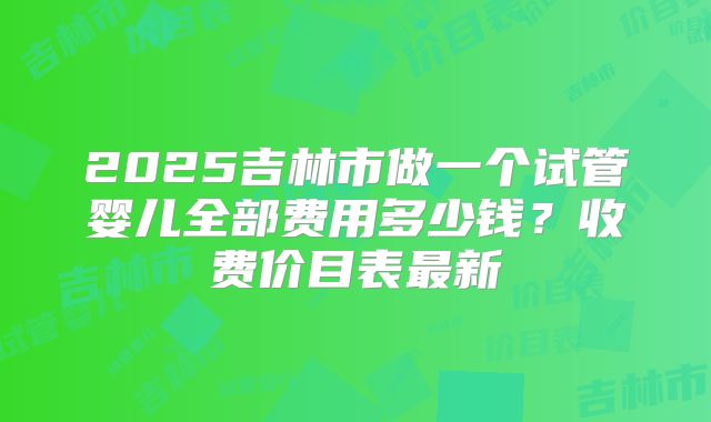 2025吉林市做一个试管婴儿全部费用多少钱？收费价目表最新