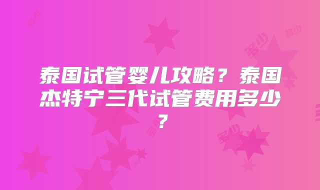 泰国试管婴儿攻略？泰国杰特宁三代试管费用多少？