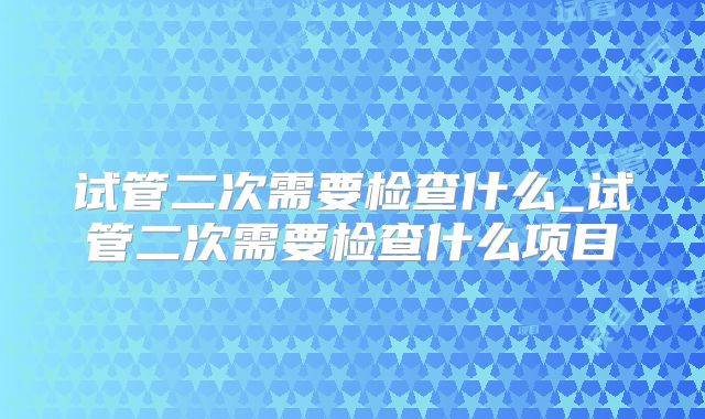 试管二次需要检查什么_试管二次需要检查什么项目