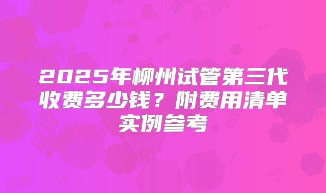2025年柳州试管第三代收费多少钱？附费用清单实例参考