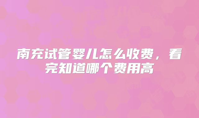南充试管婴儿怎么收费，看完知道哪个费用高