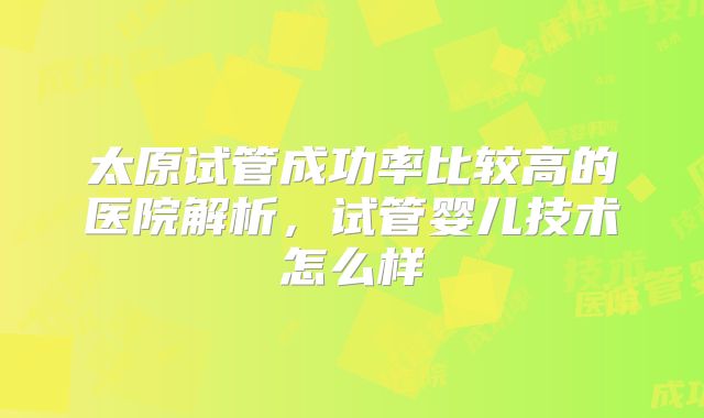 太原试管成功率比较高的医院解析，试管婴儿技术怎么样