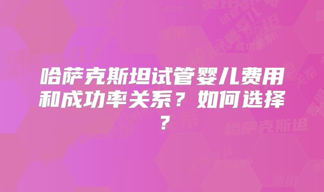 哈萨克斯坦试管婴儿费用和成功率关系？如何选择？