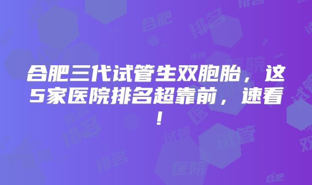 合肥三代试管生双胞胎，这5家医院排名超靠前，速看！