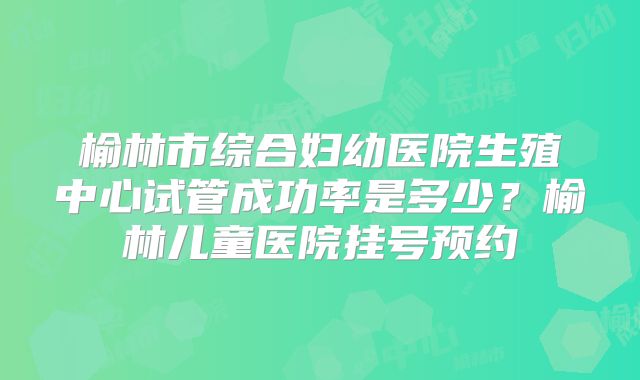 榆林市综合妇幼医院生殖中心试管成功率是多少？榆林儿童医院挂号预约