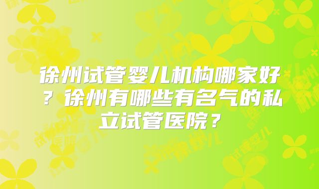 徐州试管婴儿机构哪家好？徐州有哪些有名气的私立试管医院？