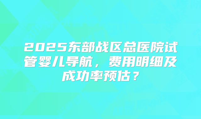 2025东部战区总医院试管婴儿导航,费用明细及成功率预估?